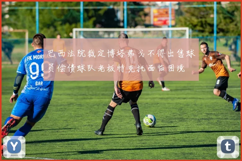 巴西法院裁定博塔弗戈不得出售球员偿债球队老板特克托面临困境