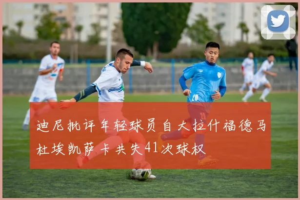 迪尼批评年轻球员自大拉什福德马杜埃凯萨卡共失41次球权