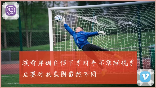 埃奇库姆自信下季对手不敢轻视季后赛对抗氛围截然不同