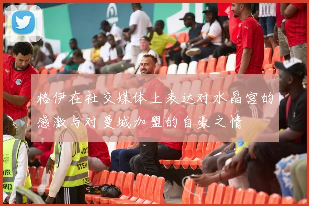 格伊在社交媒体上表达对水晶宫的感激与对曼城加盟的自豪之情
