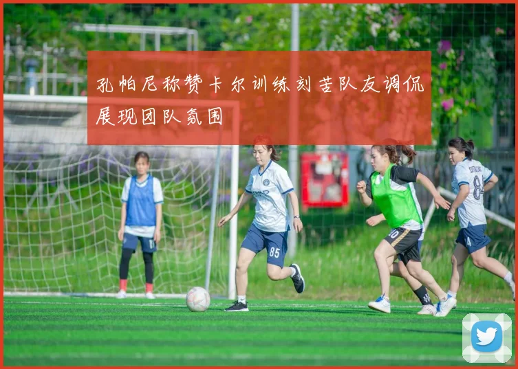 孔帕尼称赞卡尔训练刻苦队友调侃展现团队氛围