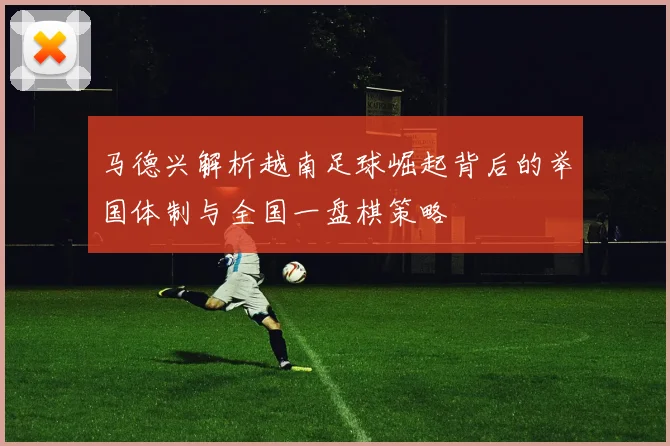 马德兴解析越南足球崛起背后的举国体制与全国一盘棋策略
