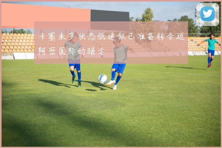 卡塞米罗状态低迷似已准备转会迈阿密国际的暗示