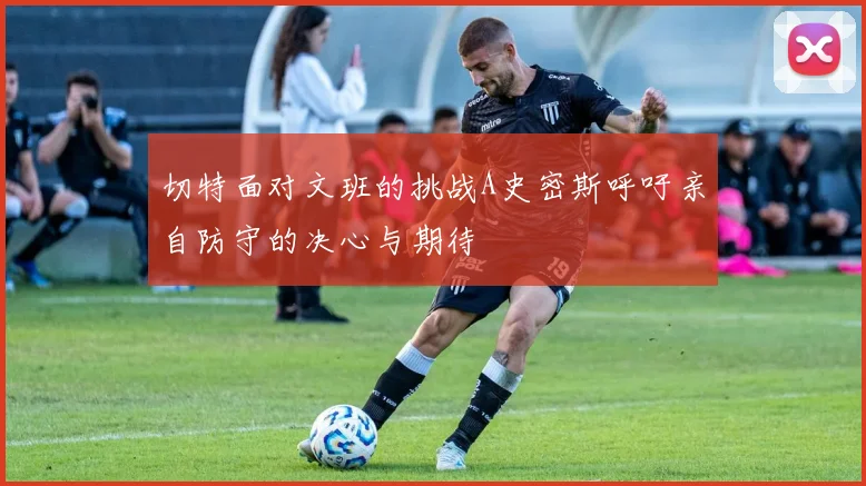 切特面对文班的挑战A史密斯呼吁亲自防守的决心与期待