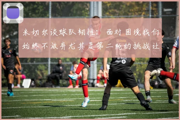 米切尔谈球队韧性：面对困境我们始终不放弃尤其是第二轮的挑战让人印象深刻
