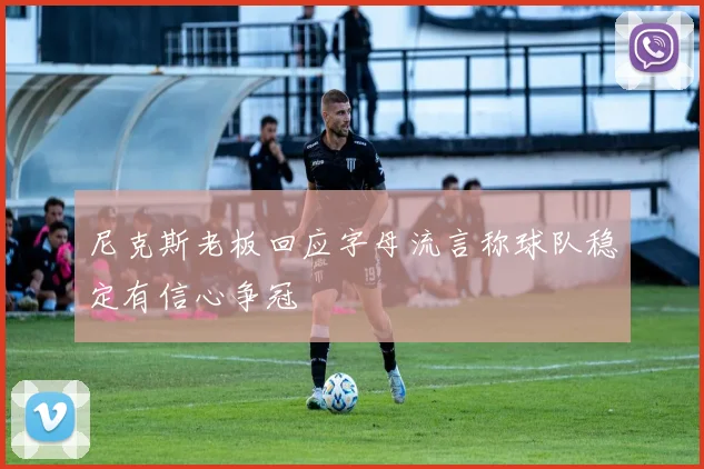 尼克斯老板回应字母流言称球队稳定有信心争冠