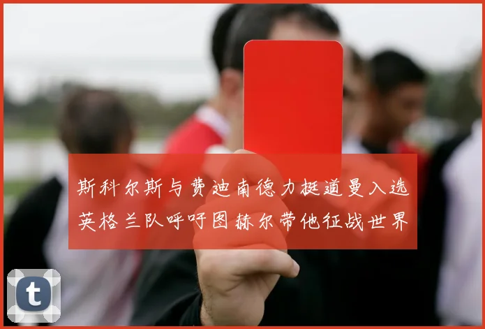 斯科尔斯与费迪南德力挺道曼入选英格兰队呼吁图赫尔带他征战世界杯
