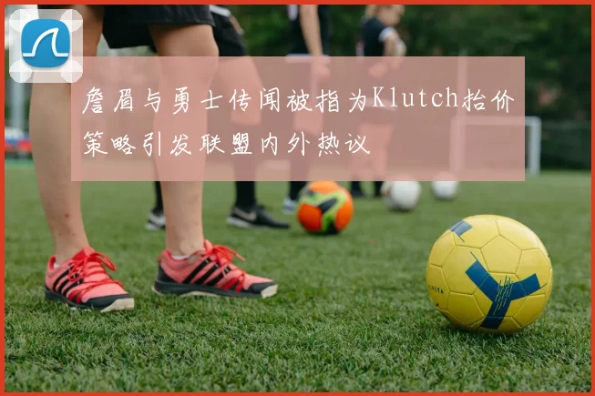 詹眉与勇士传闻被指为Klutch抬价策略引发联盟内外热议