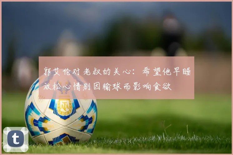 郭艾伦对老叔的关心：希望他早睡放松心情别因输球而影响食欲