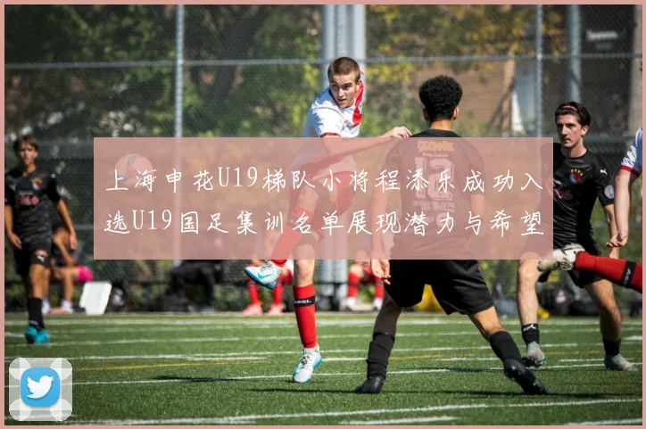 上海申花U19梯队小将程添乐成功入选U19国足集训名单展现潜力与希望