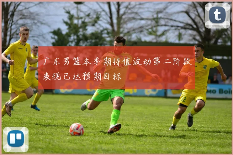 广东男篮本季期待值波动第二阶段表现已达预期目标