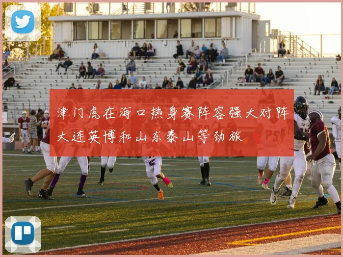 津门虎在海口热身赛阵容强大对阵大连英博和山东泰山等劲旅