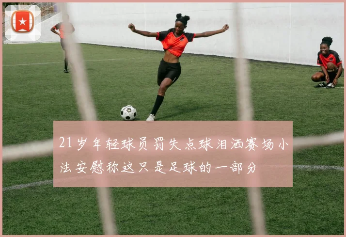21岁年轻球员罚失点球泪洒赛场小法安慰称这只是足球的一部分