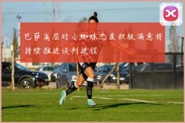 巴萨高层对小蜘蛛态度积极满意将持续推进谈判进程
