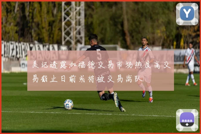 美记透露加福德交易市场热度高交易截止日前或将被交易离队