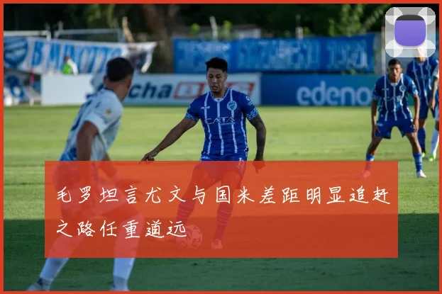 毛罗坦言尤文与国米差距明显追赶之路任重道远