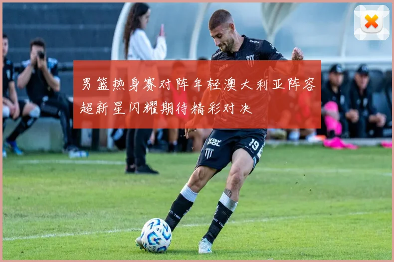 男篮热身赛对阵年轻澳大利亚阵容超新星闪耀期待精彩对决